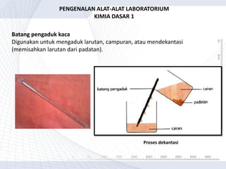 Batang pengaduk kaca
Digunakan untuk mengaduk larutan, campuran, atau mendekantasi
(memisahkan larutan dari padatan).
PENGENALAN ALAT-ALAT LABORATORIUM
KIMIA DASAR 1
Proses dekantasi
 