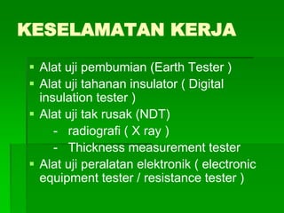 KESELAMATAN KERJA
 Alat uji pembumian (Earth Tester )
 Alat uji tahanan insulator ( Digital
insulation tester )
 Alat uji tak rusak (NDT)
- radiografi ( X ray )
- Thickness measurement tester
 Alat uji peralatan elektronik ( electronic
equipment tester / resistance tester )
 