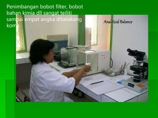Analitical Balance
Penimbangan bobot filter, bobot
bahan kimia dll sangat teiliti
sampai empat angka dibelakang
koma
 