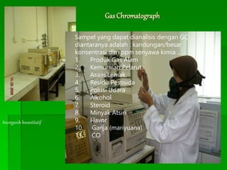 Gas Chromatograph
Anorganik kwantitatif
Sampel yang dapat dianalisis dengan GC
diantaranya adalah : kandungan/besar
konsentrasi dlm ppm senyawa kimia ...
1. Produk Gas Alam
2. Kemurnian Pelarut
3. Asam Lemak
4. Residu Pestisida
5. Polusi Udara
6. Alkohol
7. Steroid
8. Minyak Atsiri
9. Flavor
10. Ganja (mariyuana)
11. CO
 