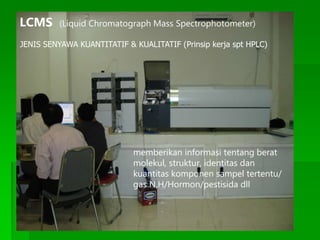 LCMS (Liquid Chromatograph Mass Spectrophotometer)
JENIS SENYAWA KUANTITATIF & KUALITATIF (Prinsip kerja spt HPLC)
memberikan informasi tentang berat
molekul, struktur, identitas dan
kuantitas komponen sampel tertentu/
gas N,H/Hormon/pestisida dll
 