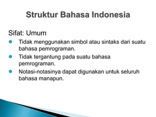 Struktur Bahasa Indonesia
Sifat: Umum
 Tidak menggunakan simbol atau sintaks dari suatu
bahasa pemrograman.
 Tidak tergantung pada suatu bahasa
pemrograman.
 Notasi-notasinya dapat digunakan untuk seluruh
bahasa manapun.
 