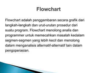 Flowchart
Flowchart adalah penggambaran secara grafik dari
langkah-langkah dan urut-urutan prosedur dari
suatu program. Flowchart menolong analis dan
programmer untuk memecahkan masalah kedalam
segmen-segmen yang lebih kecil dan menolong
dalam menganalisis alternatif-alternatif lain dalam
pengoperasian.
 
