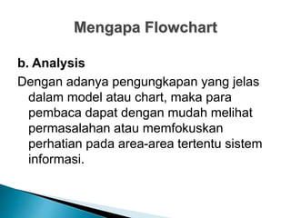 Mengapa Flowchart
b. Analysis
Dengan adanya pengungkapan yang jelas
dalam model atau chart, maka para
pembaca dapat dengan mudah melihat
permasalahan atau memfokuskan
perhatian pada area-area tertentu sistem
informasi.
 