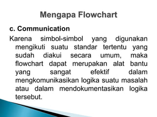 Mengapa Flowchart
c. Communication
Karena simbol-simbol yang digunakan
mengikuti suatu standar tertentu yang
sudah diakui secara umum, maka
flowchart dapat merupakan alat bantu
yang sangat efektif dalam
mengkomunikasikan logika suatu masalah
atau dalam mendokumentasikan logika
tersebut.
 