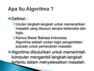 Apa Itu Algoritma ?
Definisi :
Urutan langkah-langkah untuk memecahkan
masalah yang disusun secara sistematis dan
logis.
Kamus Besar Bahasa Indonesia:
Algoritma adalah urutan logis pengambilan
putusan untuk pemecahan masalah.
Algoritma dibutuhkan untuk memerintah
komputer mengambil langkah-langkah
tertentu dalam menyelesaikan masalah.
 