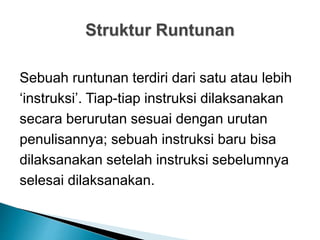Struktur Runtunan
Sebuah runtunan terdiri dari satu atau lebih
‘instruksi’. Tiap-tiap instruksi dilaksanakan
secara berurutan sesuai dengan urutan
penulisannya; sebuah instruksi baru bisa
dilaksanakan setelah instruksi sebelumnya
selesai dilaksanakan.
 