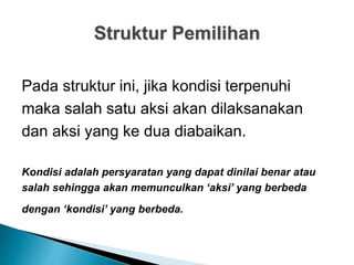 Struktur Pemilihan
Pada struktur ini, jika kondisi terpenuhi
maka salah satu aksi akan dilaksanakan
dan aksi yang ke dua diabaikan.
Kondisi adalah persyaratan yang dapat dinilai benar atau
salah sehingga akan memunculkan ‘aksi’ yang berbeda
dengan ‘kondisi’ yang berbeda.
 