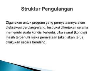Struktur Pengulangan
Digunakan untuk program yang pernyataannya akan
dieksekusi berulang-ulang. Instruksi dikerjakan selama
memenuhi suatu kondisi tertentu. Jika syarat (kondisi)
masih terpenuhi maka pernyataan (aksi) akan terus
dilakukan secara berulang.
 