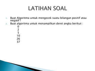 1. Buat Algoritma untuk mengecek suatu bilangan positif atau
negatif !
2. Buat algoritma untuk menampilkan deret angka berikut :
0
2
5
10
26
37
 
