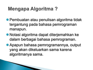 Mengapa Algoritma ?
 Pembuatan atau penulisan algoritma tidak
tergantung pada bahasa pemrograman
manapun.
 Notasi algoritma dapat diterjemahkan ke
dalam berbagai bahasa pemrograman.
 Apapun bahasa pemrogramannya, output
yang akan dikeluarkan sama karena
algoritmanya sama.
 
