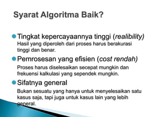 Syarat Algoritma Baik?
Tingkat kepercayaannya tinggi (realibility)
Hasil yang diperoleh dari proses harus berakurasi
tinggi dan benar.
Pemrosesan yang efisien (cost rendah)
Proses harus diselesaikan secepat mungkin dan
frekuensi kalkulasi yang sependek mungkin.
Sifatnya general
Bukan sesuatu yang hanya untuk menyelesaikan satu
kasus saja, tapi juga untuk kasus lain yang lebih
general.
 