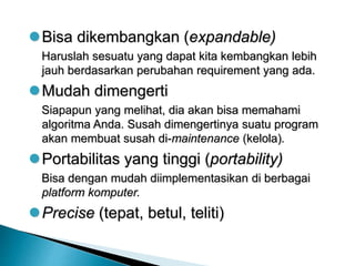 Bisa dikembangkan (expandable)
Haruslah sesuatu yang dapat kita kembangkan lebih
jauh berdasarkan perubahan requirement yang ada.
Mudah dimengerti
Siapapun yang melihat, dia akan bisa memahami
algoritma Anda. Susah dimengertinya suatu program
akan membuat susah di-maintenance (kelola).
Portabilitas yang tinggi (portability)
Bisa dengan mudah diimplementasikan di berbagai
platform komputer.
Precise (tepat, betul, teliti)
 