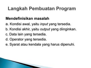 Langkah Pembuatan Program
Mendefinisikan masalah
a. Kondisi awal, yaitu input yang tersedia.
b. Kondisi akhir, yaitu output yang diinginkan.
c. Data lain yang tersedia.
d. Operator yang tersedia.
e. Syarat atau kendala yang harus dipenuhi.
 