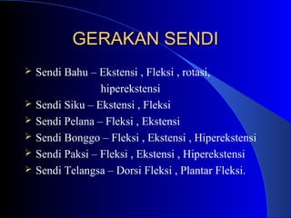 GERAKAN SENDIGERAKAN SENDI
 Sendi Bahu – Ekstensi , Fleksi , rotasi,
hiperekstensi
 Sendi Siku – Ekstensi , Fleksi
 Sendi Pelana – Fleksi , Ekstensi
 Sendi Bonggo – Fleksi , Ekstensi , Hiperekstensi
 Sendi Paksi – Fleksi , Ekstensi , Hiperekstensi
 Sendi Telangsa – Dorsi Fleksi , Plantar Fleksi.
 