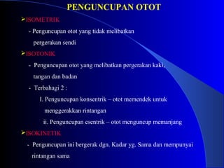 PENGUNCUPAN OTOT
ISOMETRIK
- Penguncupan otot yang tidak melibatkan
pergerakan sendi
ISOTONIK
- Penguncupan otot yang melibatkan pergerakan kaki,
tangan dan badan
- Terbahagi 2 :
I. Penguncupan konsentrik – otot memendek untuk
menggerakkan rintangan
ii. Penguncupan esentrik – otot menguncup memanjang
ISOKINETIK
- Penguncupan ini bergerak dgn. Kadar yg. Sama dan mempunyai
rintangan sama
 