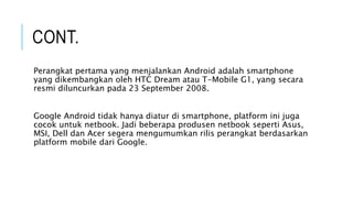 CONT.
Perangkat pertama yang menjalankan Android adalah smartphone
yang dikembangkan oleh HTC Dream atau T-Mobile G1, yang secara
resmi diluncurkan pada 23 September 2008.
Google Android tidak hanya diatur di smartphone, platform ini juga
cocok untuk netbook. Jadi beberapa produsen netbook seperti Asus,
MSI, Dell dan Acer segera mengumumkan rilis perangkat berdasarkan
platform mobile dari Google.
 