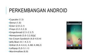 PERKEMBANGAN ANDROID
Cupcake (1.5)
Donut (1.6)
Eclair (2.0–2.1)
Froyo (2.2–2.2.3)
Gingerbread (2.3–2.3.7)
Honeycomb (3.0–3.2.6)[a]
Ice Cream Sandwich (4.0–4.0.4)
Jelly Bean (4.1–4.3.1)
KitKat (4.4–4.4.4, 4.4W–4.4W.2)
Lollipop (5.0–5.1.1)
Marshmallow (6.0)
 