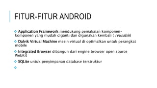 FITUR-FITUR ANDROID
 Application Framework mendukung pemakaian komponen-
komponen yang mudah diganti dan digunakan kembali ( reusable)
 Dalvik Virtual Machine mesin virtual di optimalkan untuk perangkat
mobile
 Integrated Browser dibangun dari engine browser open source
WebKit
 SQLite untuk penyimpanan database terstruktur

 