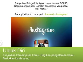 Punya hobi fotografi tapi gak punya kamera DSLR?
       Kagum dengan hasil jepretan seseorang, yang pakai
                          filter mahal?

        Barangkali kamu cuma perlu Android + Instagram




Unjuk Diri
Tunjukkan kemampuan kamu. Bagikan pengalaman kamu.
Beritakan kisah kamu.
 