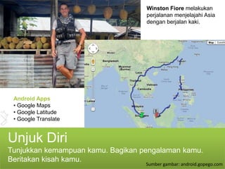 Winston Fiore melakukan
                                   perjalanan menjelajahi Asia
                                   dengan berjalan kaki.




 Android Apps
 • Google Maps
 • Google Latitude
 • Google Translate


Unjuk Diri
Tunjukkan kemampuan kamu. Bagikan pengalaman kamu.
Beritakan kisah kamu.
                                   Sumber gambar: android.gopego.com
 