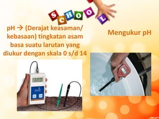 pH  (Derajat keasaman/
kebasaan) tingkatan asam
basa suatu larutan yang
diukur dengan skala 0 s/d 14
Mengukur pH
 