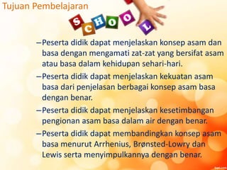 Tujuan Pembelajaran
–Peserta didik dapat menjelaskan konsep asam dan
basa dengan mengamati zat-zat yang bersifat asam
atau basa dalam kehidupan sehari-hari.
–Peserta didik dapat menjelaskan kekuatan asam
basa dari penjelasan berbagai konsep asam basa
dengan benar.
–Peserta didik dapat menjelaskan kesetimbangan
pengionan asam basa dalam air dengan benar.
–Peserta didik dapat membandingkan konsep asam
basa menurut Arrhenius, Brønsted-Lowry dan
Lewis serta menyimpulkannya dengan benar.
 