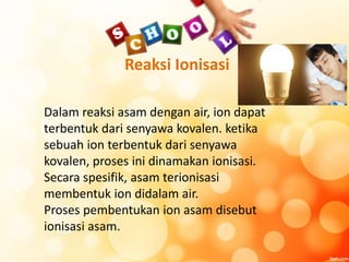 Reaksi Ionisasi
Dalam reaksi asam dengan air, ion dapat
terbentuk dari senyawa kovalen. ketika
sebuah ion terbentuk dari senyawa
kovalen, proses ini dinamakan ionisasi.
Secara spesifik, asam terionisasi
membentuk ion didalam air.
Proses pembentukan ion asam disebut
ionisasi asam.
 