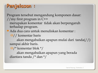 Penjelasan :Penjelasan :
Program tersebut mengandung komponen dasar:
//my first program in C++
merupakan komentar tidak akan berpengaruh
terhadap program.
Ada dua cara untuk menuliskan komentar :
Θ// komentar baris
akan mengabaikan apapun mulai dari tanda(//)
sampai akhir baris.
Θ/* komentar blok */
akan mengabaikan apapun yang berada
diantara tanda /* dan */
Teknik Pemrog. Terstruktur 2
 