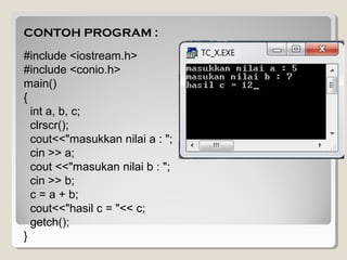 CONTOH PROGRAM :
#include <iostream.h>
#include <conio.h>
main()
{
int a, b, c;
clrscr();
cout<<"masukkan nilai a : ";
cin >> a;
cout <<"masukan nilai b : ";
cin >> b;
c = a + b;
cout<<"hasil c = "<< c;
getch();
}
 