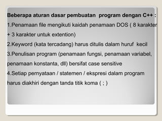 Beberapa aturan dasar pembuatan program dengan C++ :
1.Penamaan file mengikuti kaidah penamaan DOS ( 8 karakter
+ 3 karakter untuk extention)
2.Keyword (kata tercadang) harus ditulis dalam huruf kecil
3.Penulisan program (penamaan fungsi, penamaan variabel,
penamaan konstanta, dll) bersifat case sensitive
4.Setiap pernyataan / statemen / ekspresi dalam program
harus diakhiri dengan tanda titik koma ( ; )
 