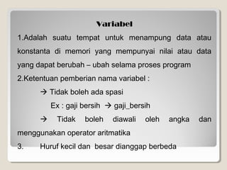 Variabel
1.Adalah suatu tempat untuk menampung data atau
konstanta di memori yang mempunyai nilai atau data
yang dapat berubah – ubah selama proses program
2.Ketentuan pemberian nama variabel :
 Tidak boleh ada spasi
Ex : gaji bersih  gaji_bersih
 Tidak boleh diawali oleh angka dan
menggunakan operator aritmatika
3. Huruf kecil dan besar dianggap berbeda
 