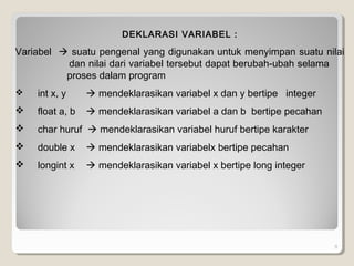 9
DEKLARASI VARIABEL :
Variabel  suatu pengenal yang digunakan untuk menyimpan suatu nilai
dan nilai dari variabel tersebut dapat berubah-ubah selama
proses dalam program
 int x, y  mendeklarasikan variabel x dan y bertipe integer
 float a, b  mendeklarasikan variabel a dan b bertipe pecahan
 char huruf  mendeklarasikan variabel huruf bertipe karakter
 double x  mendeklarasikan variabelx bertipe pecahan
 longint x  mendeklarasikan variabel x bertipe long integer
 