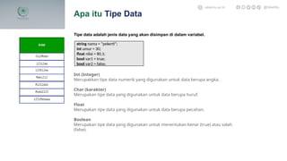 Tipe data adalah jenis data yang akan disimpan di dalam variabel.
Int (Integer)
Merupakkan tipe data numerik yang digunakan untuk data berupa angka.
Char (karakter)
Merupakan tipe data yang digunakan untuk data berupa huruf.
Float
Merupakan tipe data yang digunakan untuk data berupa pecahan.
Boolean
Merupakan tipe data yang digunakan untuk menentukan benar (true) atau salah
(false).
Apa itu Tipe Data
sibermu.ac.id @SiberMu
string nama = “pekerti”;
int umur = 30;
float nilai = 80,1;
bool var1 = true;
bool var2 = false;
 