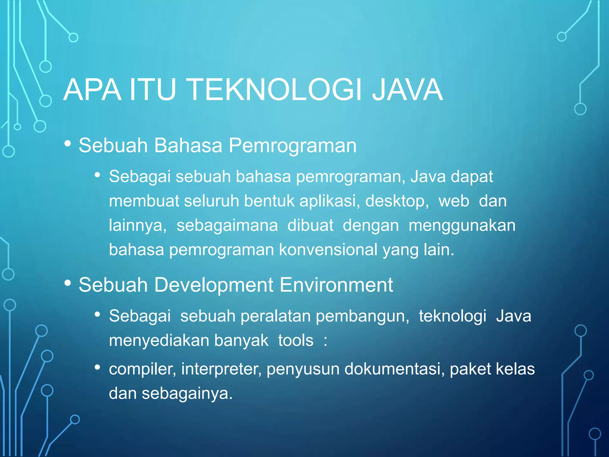 APA ITU TEKNOLOGI JAVA
• Sebuah Bahasa Pemrograman
• Sebagai sebuah bahasa pemrograman, Java dapat
membuat seluruh bentuk aplikasi, desktop, web dan
lainnya, sebagaimana dibuat dengan menggunakan
bahasa pemrograman konvensional yang lain.
• Sebuah Development Environment
• Sebagai sebuah peralatan pembangun, teknologi Java
menyediakan banyak tools :
• compiler, interpreter, penyusun dokumentasi, paket kelas
dan sebagainya.
 