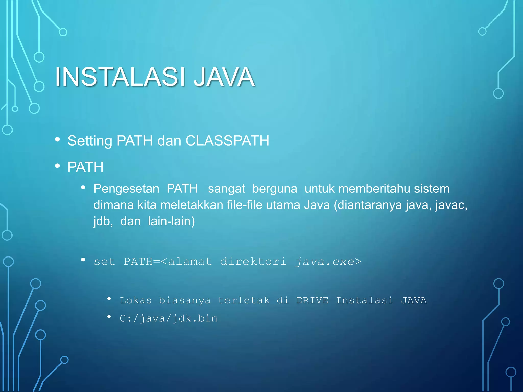 INSTALASI JAVA
• Setting PATH dan CLASSPATH
• PATH
• Pengesetan PATH sangat berguna untuk memberitahu sistem
dimana kita meletakkan file-file utama Java (diantaranya java, javac,
jdb, dan lain-lain)
• set PATH=<alamat direktori java.exe>
• Lokas biasanya terletak di DRIVE Instalasi JAVA
• C:/java/jdk.bin
 
