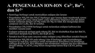 A. PENGENALAN ION-ION Ca2+, Ba2+,
dan Sr2+
• Sentrifuge berfungsi untuk memisahkan endapan dan larutan
• Penambahan NH4OH dan NH4Cl berfungsi agar larutan dapat membentuk sistem
buffer dengan pH yang cukup stabil, yang sebenarnya fungsinya jika ada dalam
bentuk campuran dengan ion Mg maka ion Mg ini tidak ikut mengendap dalam
campuran ion Ca,Ba, dan Sr tersebut.
• Penambahan CH3COOH berfungsi untuk melarutkan endapan karbonat dan
memberi suasana asam
• Endapan terbanyak terdapat pada tabung III. Hal ini disebabkan Ksp dari BaCO3
lebih kecil daripada Ksp SrCO3 dan KspCaCO3
• Semakin kecil Ksp suatu senyawa maka endapan yang dihasilkan semakin banyak
• Penambahan NH4OH 6N pada tabung I dan II berfungsi agar kesetimbangan
bergeser ke arah kiri, tujuannya untuk memperbesar konsentrasi ion kromatnya
sehingga Ksp SrCrO4 bisa dilampaui dan membentuk endapan dan bisa dibedakan
dengan tabung 1 CaCrO4 yang belum mengendap karena Ksp CaCrO4 paling
besar.
 