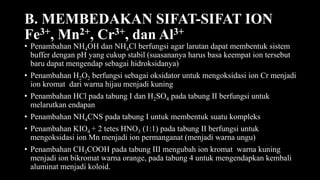 B. MEMBEDAKAN SIFAT-SIFAT ION
Fe3+, Mn2+, Cr3+, dan Al3+
• Penambahan NH4OH dan NH4Cl berfungsi agar larutan dapat membentuk sistem
buffer dengan pH yang cukup stabil (suasananya harus basa keempat ion tersebut
baru dapat mengendap sebagai hidroksidanya)
• Penambahan H2O2 berfungsi sebagai oksidator untuk mengoksidasi ion Cr menjadi
ion kromat dari warna hijau menjadi kuning
• Penambahan HCl pada tabung I dan H2SO4 pada tabung II berfungsi untuk
melarutkan endapan
• Penambahan NH4CNS pada tabung I untuk membentuk suatu kompleks
• Penambahan KIO4 + 2 tetes HNO3 (1:1) pada tabung II berfungsi untuk
mengoksidasi ion Mn menjadi ion permanganat (menjadi warna ungu)
• Penambahan CH3COOH pada tabung III mengubah ion kromat warna kuning
menjadi ion bikromat warna orange, pada tabung 4 untuk mengendapkan kembali
aluminat menjadi koloid.
 