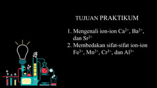 1. Mengenali ion-ion Ca2+, Ba2+,
dan Sr2+
2. Membedakan sifat-sifat ion-ion
Fe3+, Mn2+, Cr3+, dan Al3+
TUJUAN PRAKTIKUM
 