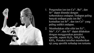1. Pengenalan ion-ion Ca2+, Ba2+, dan
Sr2+ dapat ditandai dengan
terbentuknya endapan. Endapan paling
banyak terdapat pada ion Ba2+,
kemudian ion Sr2+, dan ion Ca2+ yang
paling sedikit endapan.
2. Membedakan sifat-sifat ion Fe3+,
Mn2+, Cr3+, dan Al3+ dapat dilakukan
dengan menggunakan pereaksi
spesifik, seperti H2O2, NH4CNS,
KIO4. Pereaksi tersebut memberikan
uji yang spesifik terhadap ion tertentu
 