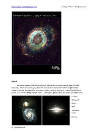 http://cyberfi-jakarta.blogspot.com Lembaga Pelatihan Olimpiade Sains 
By : Dhimaz Gilang 
Galaksi 
Benda-benda yang telah kita sebutkan di atas jumlahnya sangat banyak sekali. Mereka berkumpul dalam satu sistem yang disebut Galaksi. Galaksi merupakan sistem yang trdiri dari miliyaran bintang. Bentuk Galaksi bermacam-macam, menurut bentuknya yang terlihat dari bumi, galaksi pada umunya dibagi menjadi 3 jenis : Galaksi elips, galaksi spiral,dan galaksi spiral berpalang. 
Gambar : 
Whirlpool Galaxy 
(Kiri) 
Sombrero Galaxy 
(kanan)  