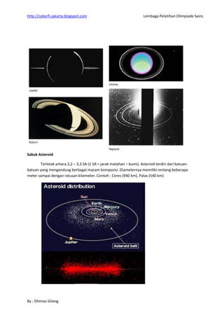http://cyberfi-jakarta.blogspot.com Lembaga Pelatihan Olimpiade Sains 
By : Dhimaz Gilang 
Sabuk Asteroid 
Terletak antara 2,2 – 3,3 SA (1 SA = jarak matahari – bumi). Asteroid terdiri dari batuan- batuan yang mengandung berbagai macam komposisi. Diameternya memiliki rentang beberapa meter sampai dengan ratusan kilometer. Contoh : Ceres (940 km), Palas (540 km) 
 