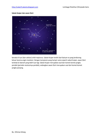 http://cyberfi-jakarta.blogspot.com Lembaga Pelatihan Olimpiade Sains 
By : Dhimaz Gilang 
Sabuk Kuiper dan awan Oort 
berada di luar (dan sekitar) orbit neptunus. Sabuk Kuiper terdiri dari batuan es yang terdorong keluar karena angin matahari. Dengan komposisi yang hampir sama seperti sabuk Kuiper, awan Oort terletak di daerah yang lebih luar lagi. Sabuk Kuiper merupakan asal dari komet-komet jangka pendek (periode revolusinya pendek), sedangkan awan Oort merupakan asal dari komet-komet jangka panjang. 
 