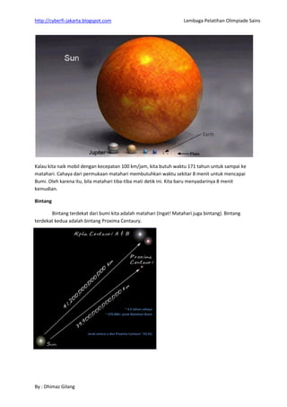 http://cyberfi-jakarta.blogspot.com Lembaga Pelatihan Olimpiade Sains 
By : Dhimaz Gilang 
Kalau kita naik mobil dengan kecepatan 100 km/jam, kita butuh waktu 171 tahun untuk sampai ke matahari. Cahaya dari permukaan matahari membutuhkan waktu sekitar 8 menit untuk mencapai Bumi. Oleh karena itu, bila matahari tiba-tiba mati detik ini. Kita baru menyadarinya 8 menit kemudian. Bintang 
Bintang terdekat dari bumi kita adalah matahari (Ingat! Matahari juga bintang). Bintang terdekat kedua adalah bintang Proxima Centaury. 
 