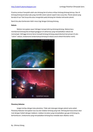 http://cyberfi-jakarta.blogspot.com Lembaga Pelatihan Olimpiade Sains 
By : Dhimaz Gilang 
Proxima centauri hanyalah salah satu bintang lain di antara miliyar bintang-bintang lainnya. Dan di bintang-bintang tersebut ada yang memiliki sistem planet seperti tata surya kita. Planet-planet yang berada di luar Tata Surya kita atau menginduk pada bintang lain disebut extrasolar planet. Nanti kita akan berkenalan lebih mesra lagi dengan bintang-bintang. Nebula 
Nebula merupakan awan hidrogen tempat lahirnya bintang-bintang. Nebula baru membentuk bintang bila terdapat gangguan di sekitarnya yang menyebabkan nebula tsb memampat. Sehingga tercerai berai menjadi bintang-bintang yang terbentuk bersamaan di satu “rahim” nebula. (mekanisme terbentuknya bintang di nebula secara detail kita bahas nanti) 
Planetary Nebulae 
Jangan tertipu dengan kata planetary. Tidak ada hubungan dengan planet sama sekali. Planetary Nebulae merupakan sisa-sisa dari ledakan bintang yang mati. Bintang bermassa besar akan mati dengan heboh (dengan ledakan). Ledakan tersebut yang menyebabkan gas-gas di bintang itu berhamburan. (mekanisme yang menyebabkan bintang bisa meledak akan dibahas nanti) 
 