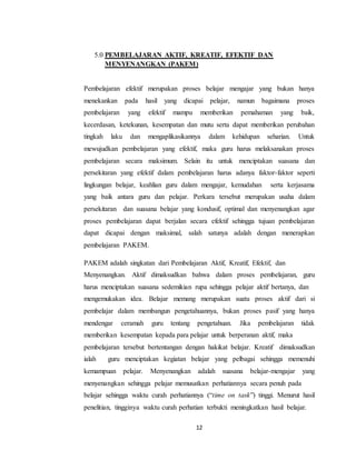12
5.0 PEMBELAJARAN AKTIF, KREATIF, EFEKTIF DAN
MENYENANGKAN (PAKEM)
Pembelajaran efektif merupakan proses belajar mengajar yang bukan hanya
menekankan pada hasil yang dicapai pelajar, namun bagaimana proses
pembelajaran yang efektif mampu memberikan pemahaman yang baik,
kecerdasan, ketekunan, kesempatan dan mutu serta dapat memberikan perubahan
tingkah laku dan mengaplikasikannya dalam kehidupan seharian. Untuk
mewujudkan pembelajaran yang efektif, maka guru harus melaksanakan proses
pembelajaran secara maksimum. Selain itu untuk menciptakan suasana dan
persekitaran yang efektif dalam pembelajaran harus adanya faktor-faktor seperti
lingkungan belajar, keahlian guru dalam mengajar, kemudahan serta kerjasama
yang baik antara guru dan pelajar. Perkara tersebut merupakan usaha dalam
persekitaran dan suasana belajar yang kondusif, optimal dan menyenangkan agar
proses pembelajaran dapat berjalan secara efektif sehingga tujuan pembelajaran
dapat dicapai dengan maksimal, salah satunya adalah dengan menerapkan
pembelajaran PAKEM.
PAKEM adalah singkatan dari Pembelajaran Aktif, Kreatif, Efektif, dan
Menyenangkan. Aktif dimaksudkan bahwa dalam proses pembelajaran, guru
harus menciptakan suasana sedemikian rupa sehingga pelajar aktif bertanya, dan
mengemukakan idea. Belajar memang merupakan suatu proses aktif dari si
pembelajar dalam membangun pengetahuannya, bukan proses pasif yang hanya
mendengar ceramah guru tentang pengetahuan. Jika pembelajaran tidak
memberikan kesempatan kepada para pelajar untuk berperanan aktif, maka
pembelajaran tersebut bertentangan dengan hakikat belajar. Kreatif dimaksudkan
ialah guru menciptakan kegiatan belajar yang pelbagai sehingga memenuhi
kemampuan pelajar. Menyenangkan adalah suasana belajar-mengajar yang
menyenangkan sehingga pelajar memusatkan perhatiannya secara penuh pada
belajar sehingga waktu curah perhatiannya (“time on task”) tinggi. Menurut hasil
penelitian, tingginya waktu curah perhatian terbukti meningkatkan hasil belajar.
 
