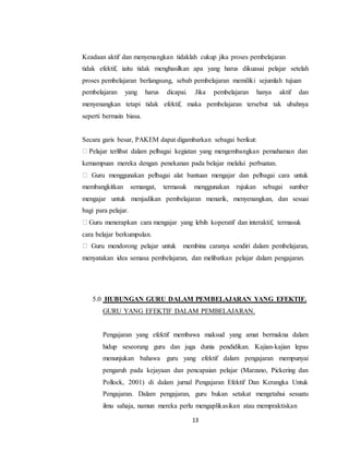 13
Keadaan aktif dan menyenangkan tidaklah cukup jika proses pembelajaran
tidak efektif, iaitu tidak menghasilkan apa yang harus dikuasai pelajar setelah
proses pembelajaran berlangsung, sebab pembelajaran memiliki sejumlah tujuan
pembelajaran yang harus dicapai. Jika pembelajaran hanya aktif dan
menyenangkan tetapi tidak efektif, maka pembelajaran tersebut tak ubahnya
seperti bermain biasa.
Secara garis besar, PAKEM dapat digambarkan sebagai berikut:
Pelajar terlibat dalam pelbagai kegiatan yang mengembangkan pemahaman dan
kemampuan mereka dengan penekanan pada belajar melalui perbuatan.
Guru menggunakan pelbagai alat bantuan mengajar dan pelbagai cara untuk
membangkitkan semangat, termasuk menggunakan rujukan sebagai sumber
mengajar untuk menjadikan pembelajaran menarik, menyenangkan, dan sesuai
bagi para pelajar.
Guru menerapkan cara mengajar yang lebih koperatif dan interaktif, termasuk
cara belajar berkumpulan.
Guru mendorong pelajar untuk membina caranya sendiri dalam pembelajaran,
menyatakan idea semasa pembelajaran, dan melibatkan pelajar dalam pengajaran.
5.0 HUBUNGAN GURU DALAM PEMBELAJARAN YANG EFEKTIF.
GURU YANG EFEKTIF DALAM PEMBELAJARAN.
Pengajaran yang efektif membawa maksud yang amat bermakna dalam
hidup seseorang guru dan juga dunia pendidikan. Kajian-kajian lepas
menunjukan bahawa guru yang efektif dalam pengajaran mempunyai
pengaruh pada kejayaan dan pencapaian pelajar (Marzano, Pickering dan
Pollock, 2001) di dalam jurnal Pengajaran Efektif Dan Kerangka Untuk
Pengajaran. Dalam pengajaran, guru bukan setakat mengetahui sesuatu
ilmu sahaja, namun mereka perlu mengaplikasikan atau mempraktiskan
 