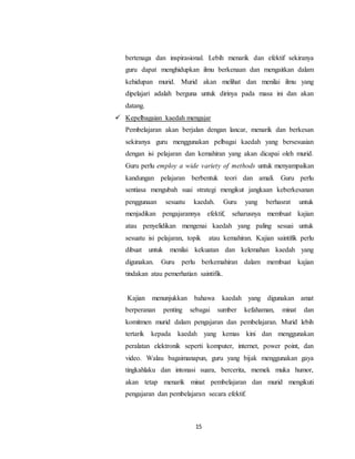 15
bertenaga dan inspirasional. Lebih menarik dan efektif sekiranya
guru dapat menghidupkan ilmu berkenaan dan mengaitkan dalam
kehidupan murid. Murid akan melihat dan menilai ilmu yang
dipelajari adalah berguna untuk dirinya pada masa ini dan akan
datang.
 Kepelbagaian kaedah mengajar
Pembelajaran akan berjalan dengan lancar, menarik dan berkesan
sekiranya guru menggunakan pelbagai kaedah yang bersesuaian
dengan isi pelajaran dan kemahiran yang akan dicapai oleh murid.
Guru perlu employ a wide variety of methods untuk menyampaikan
kandungan pelajaran berbentuk teori dan amali. Guru perlu
sentiasa mengubah suai strategi mengikut jangkaan keberkesanan
penggunaan sesuatu kaedah. Guru yang berhasrat untuk
menjadikan pengajarannya efektif, seharusnya membuat kajian
atau penyelidikan mengenai kaedah yang paling sesuai untuk
sesuatu isi pelajaran, topik atau kemahiran. Kajian saintifik perlu
dibuat untuk menilai kekuatan dan kelemahan kaedah yang
digunakan. Guru perlu berkemahiran dalam membuat kajian
tindakan atau pemerhatian saintifik.
Kajian menunjukkan bahawa kaedah yang digunakan amat
berperanan penting sebagai sumber kefahaman, minat dan
komitmen murid dalam pengajaran dan pembelajaran. Murid lebih
tertarik kepada kaedah yang kemas kini dan menggunakan
peralatan elektronik seperti komputer, internet, power point, dan
video. Walau bagaimanapun, guru yang bijak menggunakan gaya
tingkahlaku dan intonasi suara, bercerita, memek muka humor,
akan tetap menarik minat pembelajaran dan murid mengikuti
pengajaran dan pembelajaran secara efektif.
 