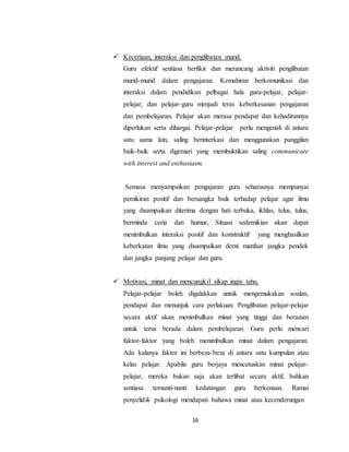 16
 Keceriaan, interaksi dan penglibatan murid.
Guru efektif sentiasa berfikir dan merancang aktiviti penglibatan
murid-murid dalam pengajaran. Kemahiran berkomunikasi dan
interaksi dalam pendidikan pelbagai hala guru-pelajar, pelajar-
pelajar, dan pelajar-guru menjadi teras keberkesanan pengajaran
dan pembelajaran. Pelajar akan merasa pendapat dan kehadirannya
diperlukan serta dihargai. Pelajar-pelajar perlu mengenali di antara
satu sama lain, saling berinterkasi dan menggunakan panggilan
baik-baik serta digemari yang membuktikan saling communicate
with interest and enthusiasm.
Semasa menyampaikan pengajaran guru seharusnya mempunyai
pemikiran positif dan bersangka baik terhadap pelajar agar ilmu
yang disampaikan diterima dengan hati terbuka, ikhlas, telus, tulus,
berminda ceria dan humur. Situasi sedemikian akan dapat
menimbulkan interaksi positif dan konstruktif yang menghasilkan
keberkatan ilmu yang disampaikan demi manfaat jangka pendek
dan jangka panjang pelajar dan guru.
 Motivasi, minat dan mencungkil sikap ingin tahu.
Pelajar-pelajar boleh digalakkan untuk mengemukakan soalan,
pendapat dan menunjuk cara perlakuan. Penglibatan pelajar-pelajar
secara aktif akan menimbulkan minat yang tinggi dan berazam
untuk terus berada dalam pembelajaran. Guru perlu mencari
faktor-faktor yang boleh menimbulkan minat dalam pengajaran.
Ada kalanya faktor ini berbeza-beza di antara satu kumpulan atau
kelas pelajar. Apabila guru berjaya mencetuskan minat pelajar-
pelajar, mereka bukan saja akan terlibat secara aktif, bahkan
sentiasa ternanti-nanti kedatangan guru berkenaan. Ramai
penyelidik psikologi mendapati bahawa minat atau kecenderungan
 