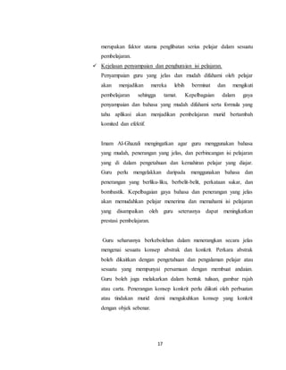 17
merupakan faktor utama penglibatan serius pelajar dalam sesuatu
pembelajaran.
 Kejelasan penyampaian dan penghuraian isi pelajaran.
Penyampaian guru yang jelas dan mudah difahami oleh pelajar
akan menjadikan mereka lebih berminat dan mengikuti
pembelajaran sehingga tamat. Kepelbagaian dalam gaya
penyampaian dan bahasa yang mudah difahami serta formula yang
tahu aplikasi akan menjadikan pembelajaran murid bertambah
komited dan efektif.
Imam Al-Ghazali mengingatkan agar guru menggunakan bahasa
yang mudah, penerangan yang jelas, dan perbincangan isi pelajaran
yang di dalam pengetahuan dan kemahiran pelajar yang diajar.
Guru perlu mengelakkan daripada menggunakan bahasa dan
penerangan yang berliku-liku, berbelit-belit, perkataan sukar, dan
bombastik. Kepelbagaian gaya bahasa dan penerangan yang jelas
akan memudahkan pelajar menerima dan memahami isi pelajaran
yang disampaikan oleh guru seterusnya dapat meningkatkan
prestasi pembelajaran.
Guru seharusnya berkebolehan dalam menerangkan secara jelas
mengenai sesuatu konsep abstrak dan konkrit. Perkara abstrak
boleh dikaitkan dengan pengetahuan dan pengalaman pelajar atau
sesuatu yang mempunyai persamaan dengan membuat andaian.
Guru boleh juga melakarkan dalam bentuk tulisan, gambar rajah
atau carta. Penerangan konsep konkrit perlu diikuti oleh perbuatan
atau tindakan murid demi mengukuhkan konsep yang konkrit
dengan objek sebenar.
 